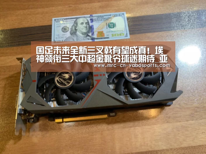 国足未来全新三叉戟有望成真!埃神领衔三大中超金靴令球迷期待_亚博体育APP下载(图1) 亚博体育登录